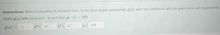 Instructions: Write an equation in standard form, of the least degree polynomial, g(x) , with real coefficients with the given zeros and requirements 
Write g(x) with zeros of 4, -3i such that g(-1)=150.
g(x)= -3 x^3+ 12 x^2+ 27 x· | 108