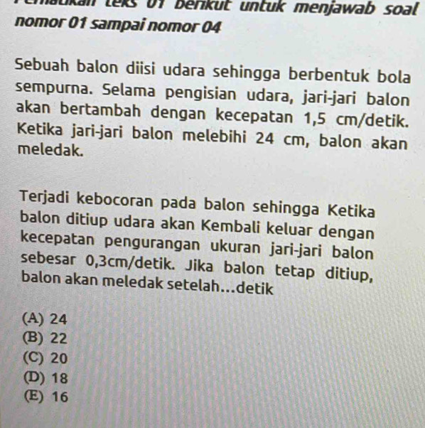 matkan teks 01 berikut untuk menjawab soal 
nomor 01 sampai nomor 04
Sebuah balon diisi udara sehingga berbentuk bola
sempurna. Selama pengisian udara, jari-jari balon
akan bertambah dengan kecepatan 1,5 cm /detik.
Ketika jari-jari balon melebihi 24 cm, balon akan
meledak.
Terjadi kebocoran pada balon sehingga Ketika
balon ditiup udara akan Kembali keluar dengan
kecepatan pengurangan ukuran jari-jari balon
sebesar 0,3cm/detik. Jika balon tetap ditiup,
balon akan meledak setelah...detik
(A) 24
(B) 22
(C) 20
(D) 18
(E) 16