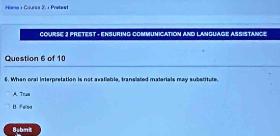 Home > Course 2. + Pretest
COURSE 2 PRETEST - ENSURING COMMUNICATION AND LANGUAGE ASSISTANCE
Question 6 of 10
6. When oral interpretation is not avallable, translated materials may substitute.
A. True
B False
Submit