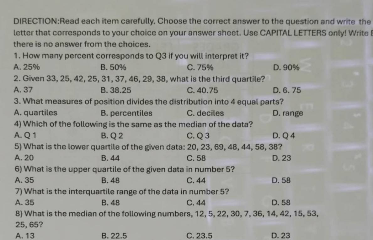 each item carefully. Choose the correct answer to the question and write the
letter that corresponds to your choice on your answer sheet. Use CAPITAL LETTERS only! Write 
there is no answer from the choices.
1. How many percent corresponds to Q3 if you will interpret it?
A. 25% B. 50% C. 75% D. 90%
2. Given 33, 25, 42, 25, 31, 37, 46, 29, 38, what is the third quartile?
A. 37 B. 38.25 C. 40.75 D. 6. 75
3. What measures of position divides the distribution into 4 equal parts?
A. quartiles B. percentiles C. deciles D. range
4) Which of the following is the same as the median of the data?
A. Q 1 B. Q 2 C. Q 3 D. Q 4
5) What is the lower quartile of the given data: 20, 23, 69, 48, 44, 58, 38?
A. 20 B. 44 C. 58 D. 23
6) What is the upper quartile of the given data in number 5?
A. 35 B. 48 C. 44 D. 58
7) What is the interquartile range of the data in number 5?
A. 35 B. 48 C. 44 D. 58
8) What is the median of the following numbers, 12, 5, 22, 30, 7, 36, 14, 42, 15, 53,
25, 65?
A. 13 B. 22.5 C. 23.5 D. 23