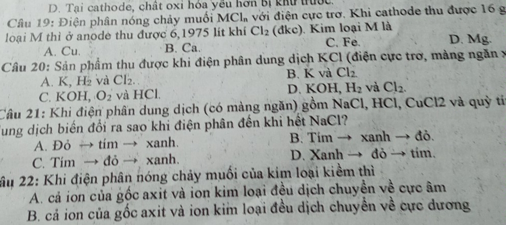 Tại cathode, chất oxi hóa yêu hơn bị khu trưộc.
Câu 19: Điện phân nóng chảy muối N MCl_n A với điện cực trơ. Khi cathode thu được 16 g
loại M thì ở anode thu được 6,1975 lít khí Cl_2 (đkc). Kim loại M là
A. Cu. B. Ca. C. Fe.
D. Mg.
Câu 20: Sản phẩm thu được khi điện phân dung dịch KCl (điện cực trợ, màng ngăn x
A. K, H_2 và CI_2. B. K và Cl_2
C. KOH, O_2 và HCl. D. KOH, H_2 và Cl_2. 
Câu 21: Khi điện phần dung dịch (có màng ngăn) gồm NaCl, HCl, CuCl2 và quỳ tí
lung dịch biến đối ra sao khi điện phân đến khi hết NaCl?
A. Đỏ → tím → xanh. B. Tím → xanh → đỏ.
C. Tim → đỏ → xanh. D. Xanh → đỏ → tím.
âu 22: Khi điện phân nóng chảy muối của kim loại kiềm thì
A. cả ion của gốc axit và ion kim loại đều dịch chuyền về cực âm
B. cả ion của gốc axit và ion kim loại đều dịch chuyển về cực dương