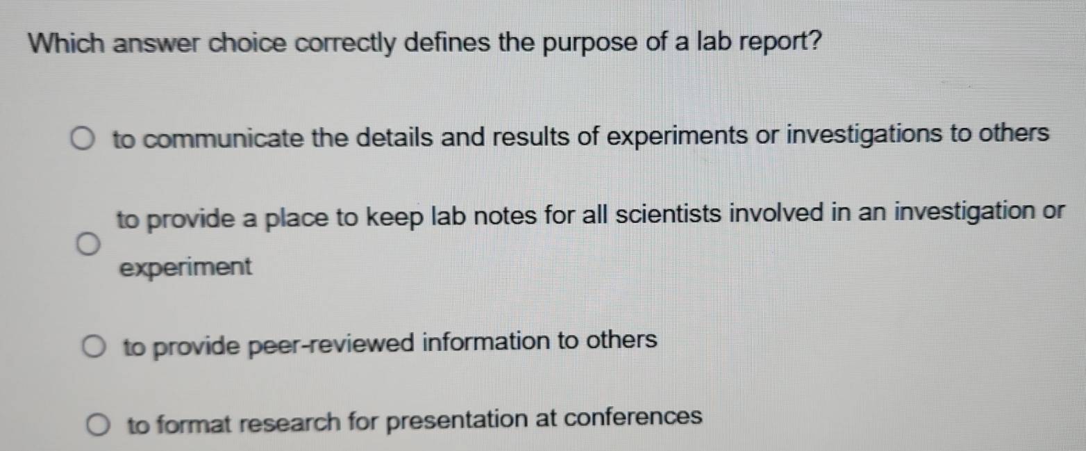 Which answer choice correctly defines the purpose of a lab report?
to communicate the details and results of experiments or investigations to others
to provide a place to keep lab notes for all scientists involved in an investigation or
experiment
to provide peer-reviewed information to others
to format research for presentation at conferences