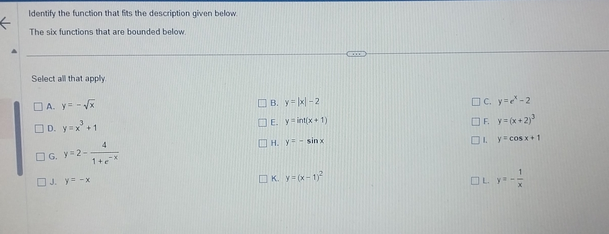 Identify the function that fits the description given below.
The six functions that are bounded below.
Select all that apply.
A. y=-sqrt(x)
B. y=|x|-2 C. y=e^x-2
D. y=x^3+1
E. y=int(x+1) F. y=(x+2)^3
G. y=2- 4/1+e^(-x) 
H. y=-sin x
1、 y=cos x+1
K. y=(x-1)^2
J. y=-x L. y=- 1/x 