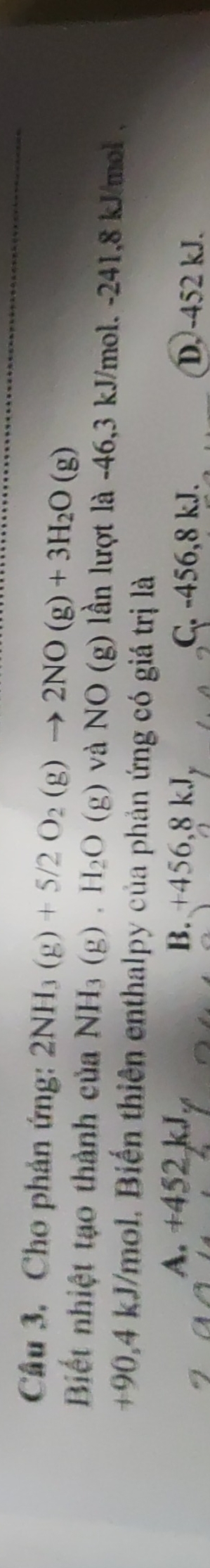 Cho phản ứng: 2NH_3(g)+5/2O_2(g)to 2NO(g)+3H_2O(g)
Biết nhiệt tạo thành của NH_3(g).(g).H_2O và NO(g g) lần lượt là -46,3 kJ/mol. -241,8 kJ/mol ,
+90,4 kJ/mol. Biến thiên enthalpy của phản ứng có giá trị là
A. +452 kJ of B. +456,8 kJ C. -456,8 kJ. D. -452 kJ.