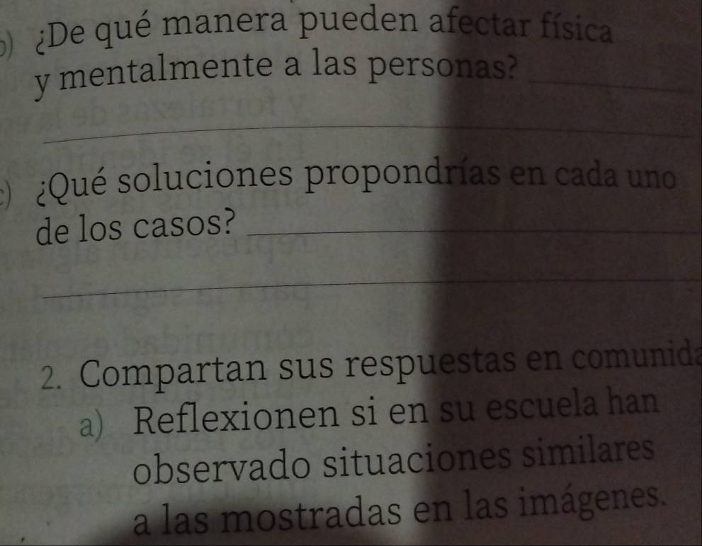 ¿De qué manera pueden afectar física 
y mentalmente a las personas?_ 
_ 
: ¿Qué soluciones propondrías en cada uno 
de los casos?_ 
_ 
2. Compartan sus respuestas en comunida 
a) Reflexionen si en su escuela han 
observado situaciones similares 
a las mostradas en las imágenes.