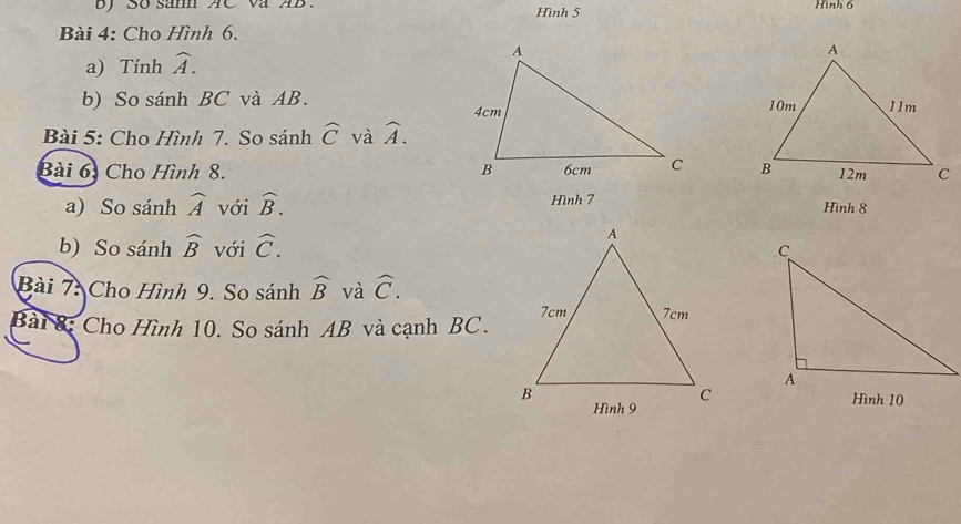 So sanh AC va AB Hình 5 Hình 6 
Bài 4: Cho Hình 6. 
a) Tính widehat A. 
b) So sánh BC và AB. 
Bài 5: Cho Hình 7. So sánh widehat C và widehat A. 
Bài 6: Cho Hình 8. 
a) So sánh widehat A với widehat B. Hình 7 Hình 8
b) So sánh widehat B với widehat C. 
Bài 7: Cho Hình 9. So sánh widehat B và widehat C. 
Bài 8: Cho Hình 10. So sánh AB và cạnh BC.