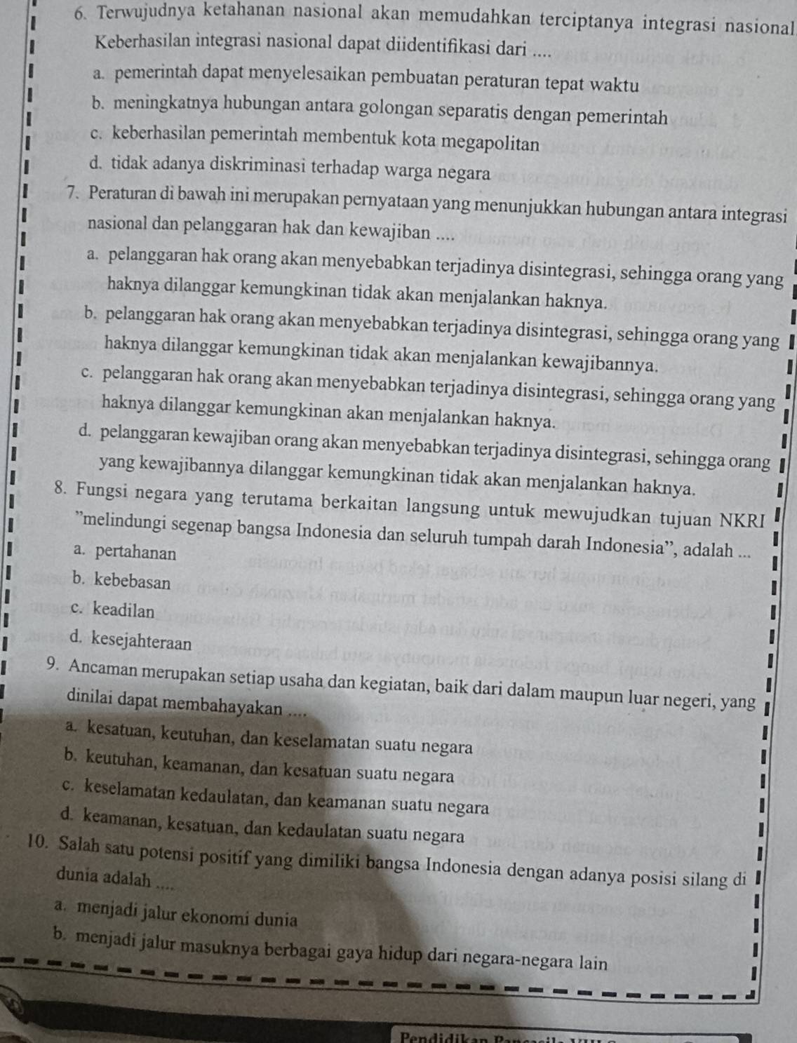 Terwujudnya ketahanan nasional akan memudahkan terciptanya integrasi nasional
Keberhasilan integrasi nasional dapat diidentifikasi dari ....
a. pemerintah dapat menyelesaikan pembuatan peraturan tepat waktu
b. meningkatnya hubungan antara golongan separatis dengan pemerintah
c. keberhasilan pemerintah membentuk kota megapolitan
d. tidak adanya diskriminasi terhadap warga negara
7. Peraturan di bawah ini merupakan pernyataan yang menunjukkan hubungan antara integrasi
nasional dan pelanggaran hak dan kewajiban ....
a. pelanggaran hak orang akan menyebabkan terjadinya disintegrasi, sehingga orang yang
haknya dilanggar kemungkinan tidak akan menjalankan haknya.
b. pelanggaran hak orang akan menyebabkan terjadinya disintegrasi, sehingga orang yang
haknya dilanggar kemungkinan tidak akan menjalankan kewajibannya.
c. pelanggaran hak orang akan menyebabkan terjadinya disintegrasi, sehingga orang yang
haknya dilanggar kemungkinan akan menjalankan haknya.
d. pelanggaran kewajiban orang akan menyebabkan terjadinya disintegrasi, sehingga orang
yang kewajibannya dilanggar kemungkinan tidak akan menjalankan haknya.
8. Fungsi negara yang terutama berkaitan langsung untuk mewujudkan tujuan NKRI
”melindungi segenap bangsa Indonesia dan seluruh tumpah darah Indonesia’, adalah ...
a. pertahanan
b. kebebasan
c. keadilan
d. kesejahteraan
9. Ancaman merupakan setiap usaha dan kegiatan, baik dari dalam maupun luar negeri, yang
  
dinilai dapat membahayakan ....
a. kesatuan, keutuhan, dan keselamatan suatu negara
b. keutuhan, keamanan, dan kesatuan suatu negara
c. keselamatan kedaulatan, dan keamanan suatu negara
d. keamanan, kesatuan, dan kedaulatan suatu negara
.
10. Salah satu potensi positif yang dimiliki bangsa Indonesia dengan adanya posisi silang di
dunia adalah ....
a. menjadi jalur ekonomi dunia
b. menjadi jalur masuknya berbagai gaya hidup dari negara-negara lain 、