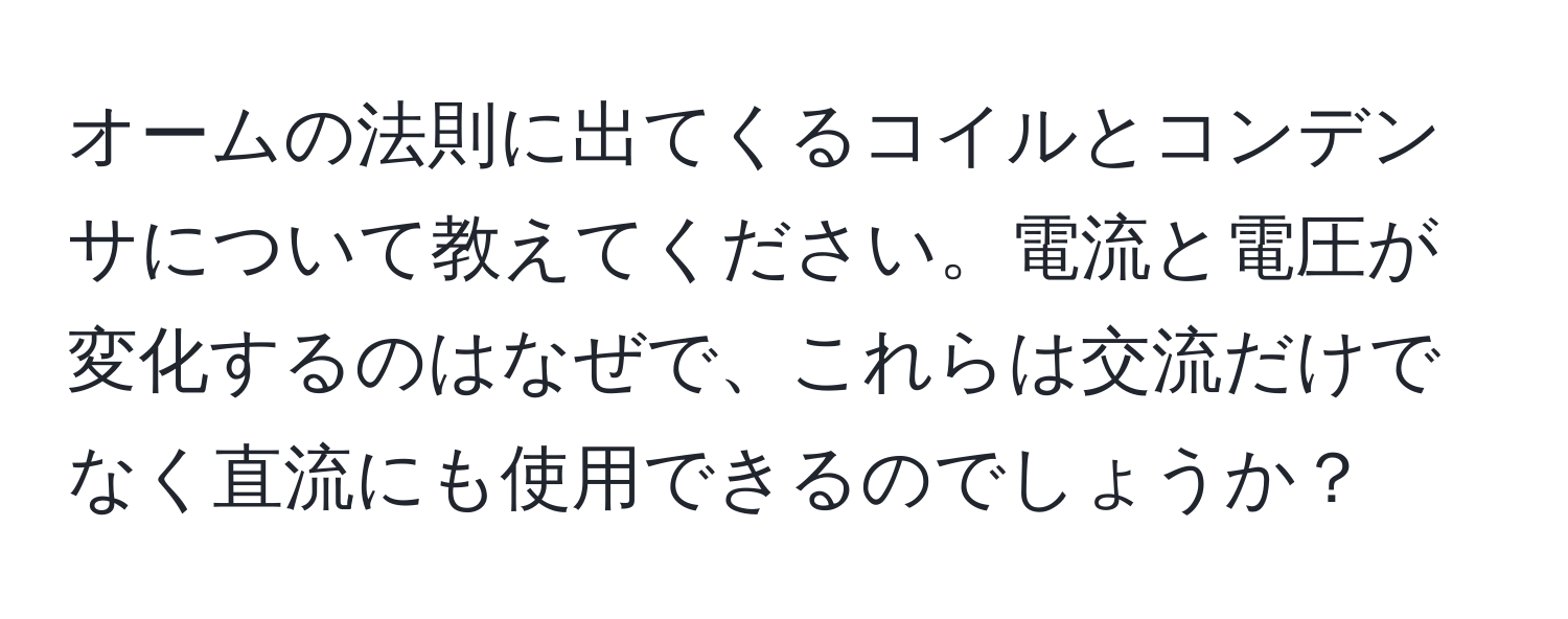 オームの法則に出てくるコイルとコンデンサについて教えてください。電流と電圧が変化するのはなぜで、これらは交流だけでなく直流にも使用できるのでしょうか？