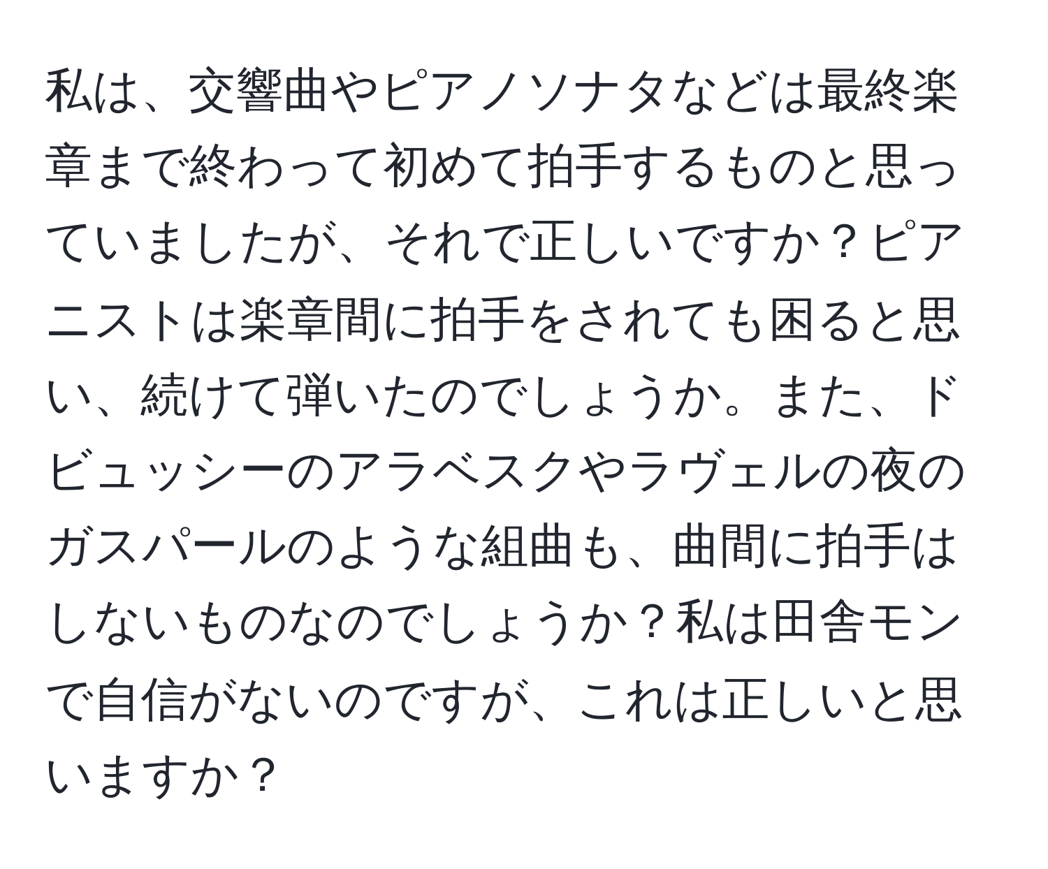 私は、交響曲やピアノソナタなどは最終楽章まで終わって初めて拍手するものと思っていましたが、それで正しいですか？ピアニストは楽章間に拍手をされても困ると思い、続けて弾いたのでしょうか。また、ドビュッシーのアラベスクやラヴェルの夜のガスパールのような組曲も、曲間に拍手はしないものなのでしょうか？私は田舎モンで自信がないのですが、これは正しいと思いますか？