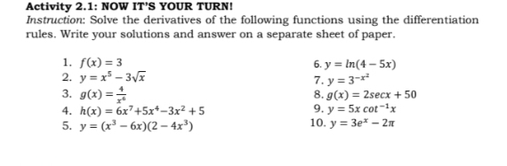 Activity 2.1: NOW IT’S YOUR TURN! 
Instruction: Solve the derivatives of the following functions using the differentiation 
rules. Write your solutions and answer on a separate sheet of paper. 
1. f(x)=3 6. y=ln (4-5x)
2. y=x^5-3sqrt(x) 7. y=3^(-x^2)
8. g(x)=2sec x+50
3. g(x)= 4/x^6  9, y=5xcot^(-1)x
4. h(x)=6x^7+5x^4-3x^2+5
5. y=(x^3-6x)(2-4x^3) 10. y=3e^x-2π