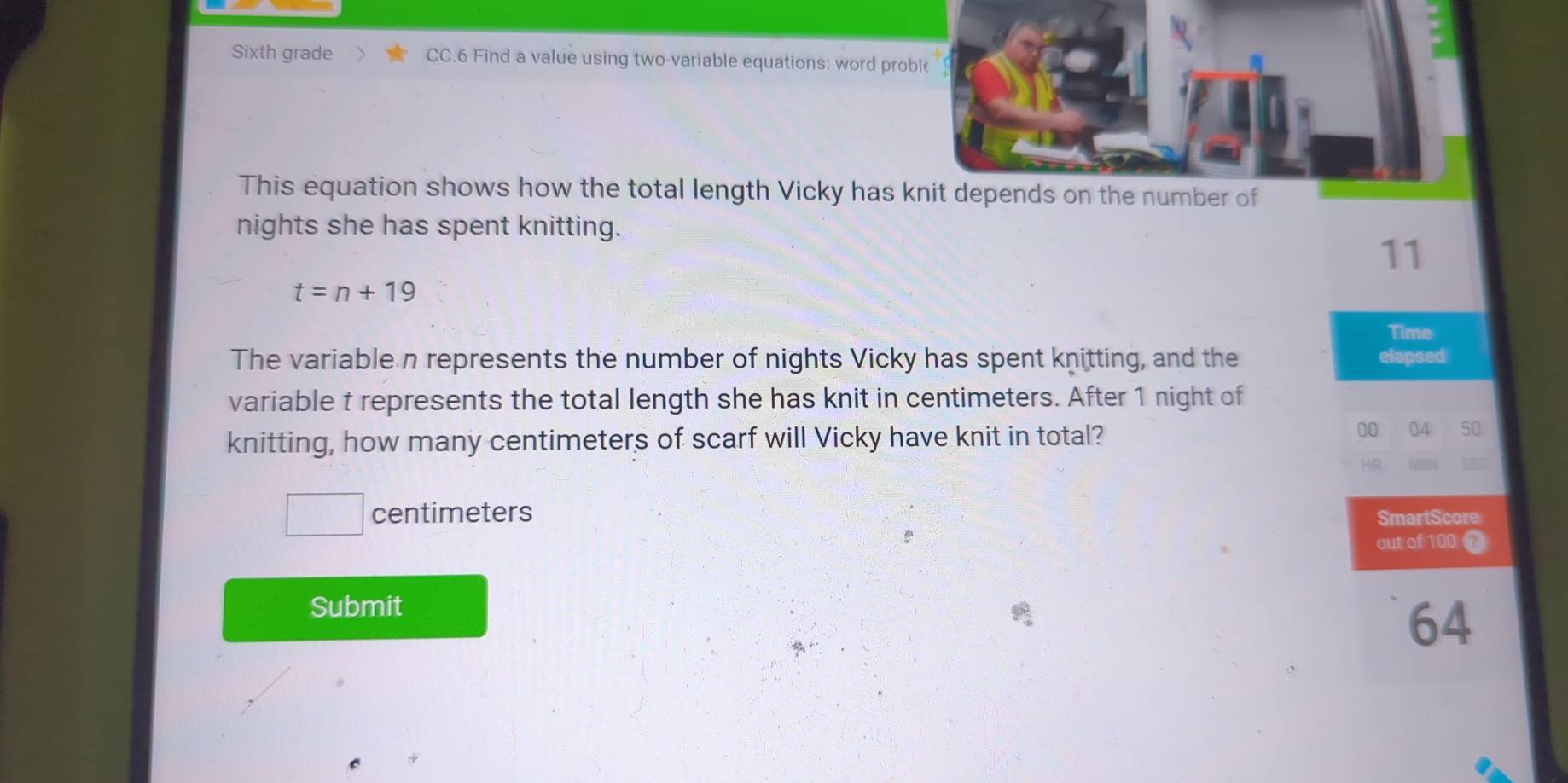 Sixth grade CC.6 Find a value using two-variable equations: word proble 
This equation shows how the total length Vicky has knit depends on the number of 
nights she has spent knitting.
11
t=n+19
Time 
The variable n represents the number of nights Vicky has spent knitting, and the elapsed 
variable t represents the total length she has knit in centimeters. After 1 night of 
knitting, how many centimeters of scarf will Vicky have knit in total? 
00 04 50 
HR 
centimeters SmartScore 
out of 100
Submit
64