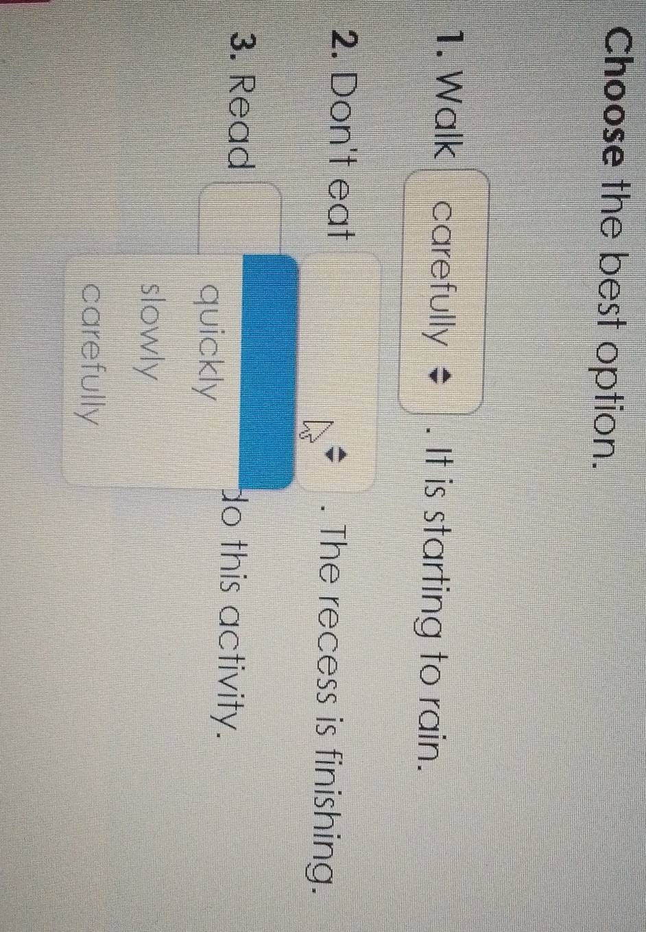 Choose the best option.
1. Walk carefully $. It is starting to rain.
2. Don't eat . The recess is finishing.
3. Read do this activity.
quickly
slowly
carefully