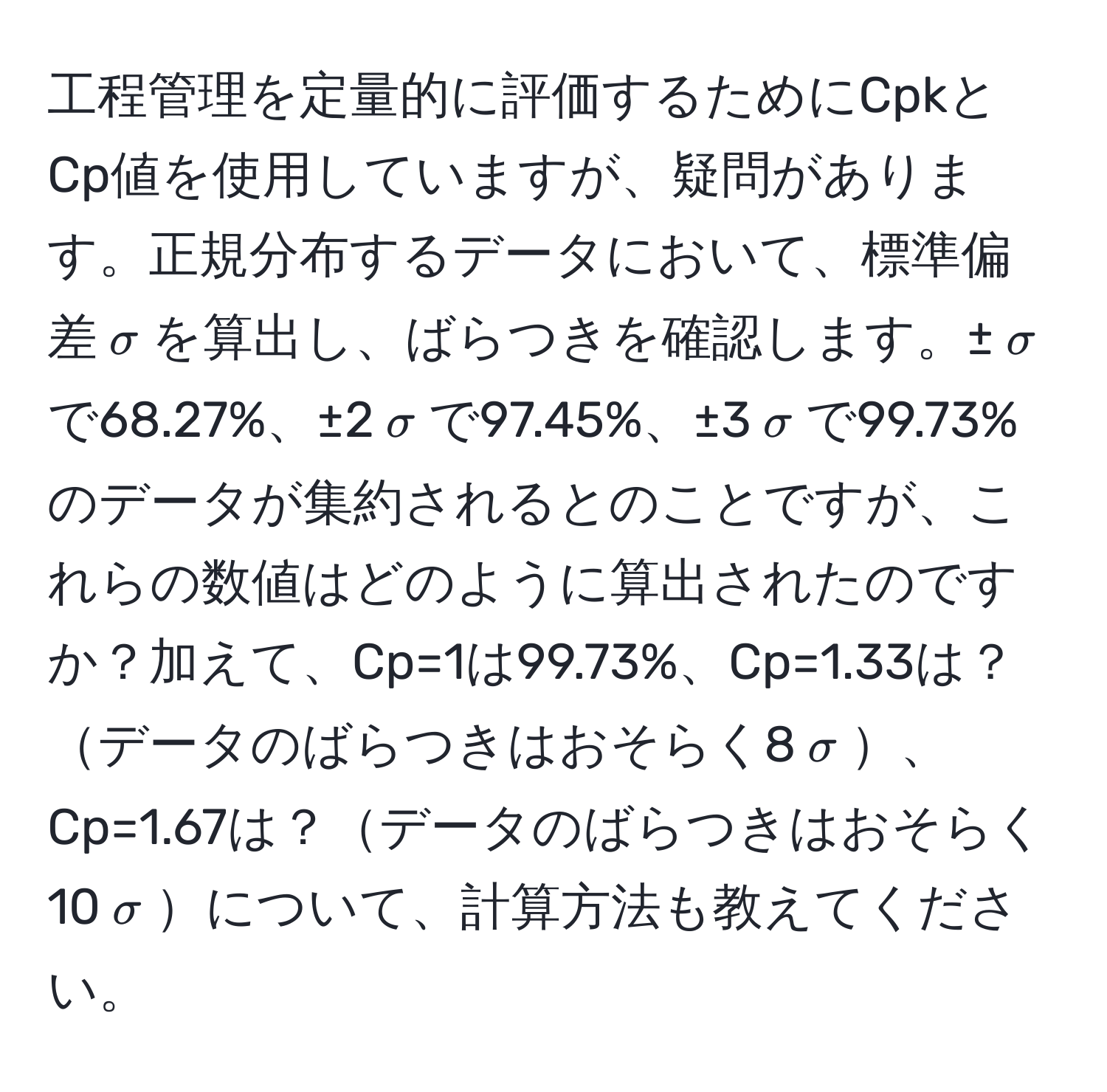 工程管理を定量的に評価するためにCpkとCp値を使用していますが、疑問があります。正規分布するデータにおいて、標準偏差$sigma$を算出し、ばらつきを確認します。±$sigma$で68.27%、±2$sigma$で97.45%、±3$sigma$で99.73%のデータが集約されるとのことですが、これらの数値はどのように算出されたのですか？加えて、Cp=1は99.73%、Cp=1.33は？データのばらつきはおそらく8$sigma$、Cp=1.67は？データのばらつきはおそらく10$sigma$について、計算方法も教えてください。