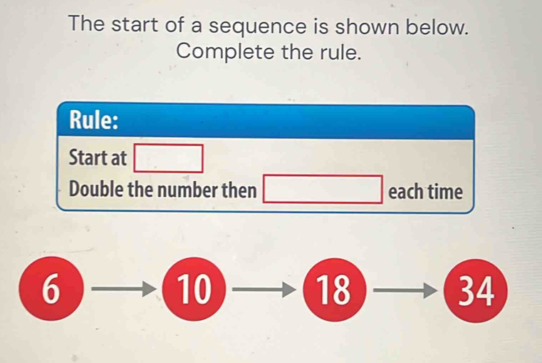 The start of a sequence is shown below.
Complete the rule.
Rule:
Start at □
(-3,4)
Double the number then _  each time
6
10
18
34