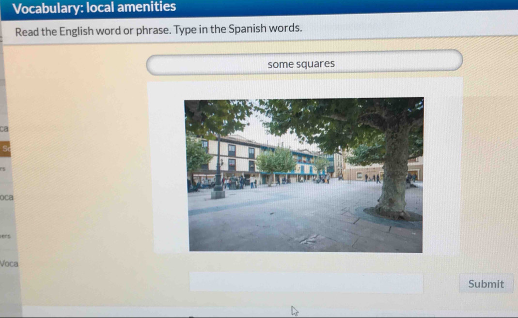 Vocabulary: local amenities 
Read the English word or phrase. Type in the Spanish words. 
some squares 
ca 
S 
oca 
ers 
Voca 
Submit