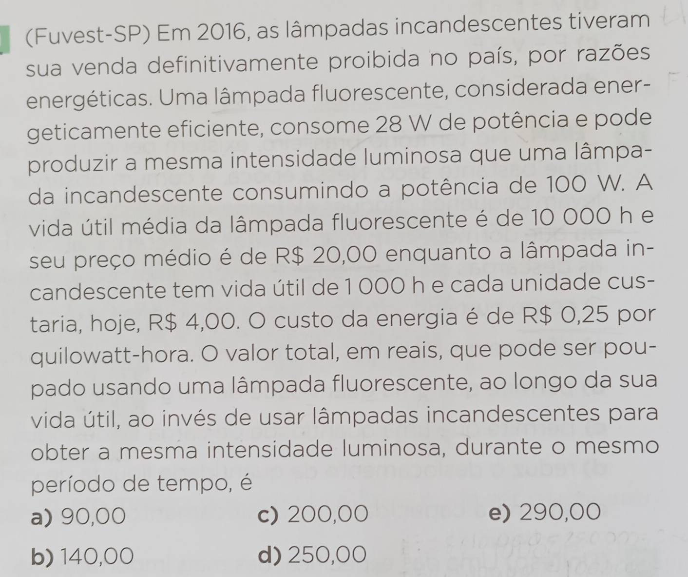 (Fuvest-SP) Em 2016, as lâmpadas incandescentes tiveram
sua venda definitivamente proibida no país, por razões
energéticas. Uma lâmpada fluorescente, considerada ener-
geticamente eficiente, consome 28 W de potência e pode
produzir a mesma intensidade luminosa que uma lâmpa-
da incandescente consumindo a potência de 100 W. A
vida útil média da lâmpada fluorescente é de 10 000 h e
seu preço médio é de R$ 20,00 enquanto a lâmpada in-
candescente tem vida útil de 1 000 h e cada unidade cus-
taria, hoje, R$ 4,00. O custo da energia é de R$ 0,25 por
quilowatt-hora. O valor total, em reais, que pode ser pou-
pado usando uma lâmpada fluorescente, ao longo da sua
vida útil, ao invés de usar lâmpadas incandescentes para
obter a mesma intensidade luminosa, durante o mesmo
período de tempo, é
a) 90,00 c) 200,00 e) 290,00
b) 140,00 d) 250,00