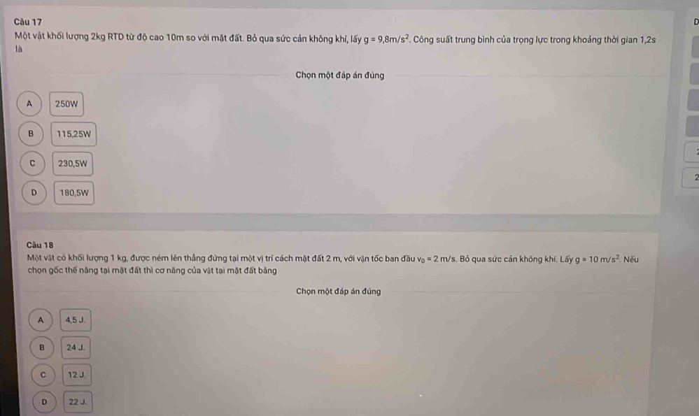 Một vật khối lượng 2kg RTD từ độ cao 10m so với mặt đất. Bỏ qua sức cản không khí, lấy g=9,8m/s^2. Công suất trung bình của trọng lực trong khoảng thời gian 1,2s
là
Chọn một đáp án đùng
A 250W
B 115,25W
C 230,5W
D 180.5W
Câu 18
Một vật có khối lượng 1 kg, được ném lên thắng đứng tại một vị trí cách mặt đất 2 m, với vận tốc ban đầu v_0=2m/s s. Bỏ qua sức cản không khí. Lấy g=10m/s^2 Nếu
chọn gốc thế năng tại mặt đất thì cơ năng của vật tại mặt đất bằng
Chọn một đáp án đúng
A 4,5 J.
B 24 J.
C 12J.
D 22 J.