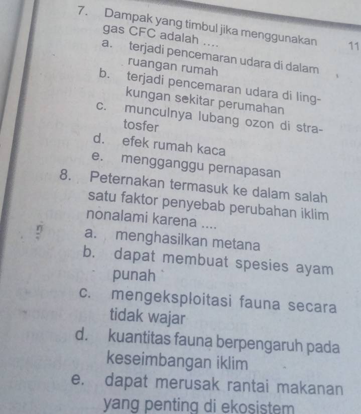 Dampak yang timbul jika menggunakan 11
gas CFC adalah ....
a. terjadi pencemaran udara di dalam
ruangan rumah
b. terjadi pencemaran udara di ling-
kungan sekitar perumahan
c. munculnya lubang ozon di stra-
tosfer
d. efek rumah kaca
e. mengganggu pernapasan
8. Peternakan termasuk ke dalam salah
satu faktor penyebab perubahan iklim
nonalami karena ....
a. menghasilkan metana
b. dapat membuat spesies ayam
punah
c. mengeksploitasi fauna secara
tidak wajar
d. kuantitas fauna berpengaruh pada
keseimbangan iklim
e. dapat merusak rantai makanan
yang penting di ekosistem