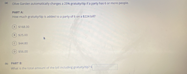 Olive Garden automatically charges a 25% gratuity/tip if a party has 6 or more people.
PART A:
How much gratuity/tip is added to a party of 6 on a $224 bill?
A $168.00
B $25.00
C $44.80
D $56.00
(b) PART B:
What is the total amount of the bill including gratuity/tip? $ □