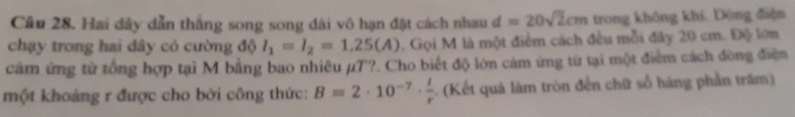 Hai đây dẫn thẳng song song dài vô hạn đặt cách nhau d=20sqrt(2)cm trong không khí. Đông điệm 
chạy trong hai đây có cường độ I_1=I_2=1.25(A). Gọi M là một điểm cách đều mỗi đây 20 cm. Độ lớm 
cảm ứng từ tổng hợp tại M bằng bao nhiêu µT?. Cho biết độ lớn cảm ứng từ tại một điểm cách đòng điện 
một khoảng r được cho bởi công thức: B=2· 10^(-7)·  l/r . (Kết quả làm tròn đến chữ số hàng phần trấm)