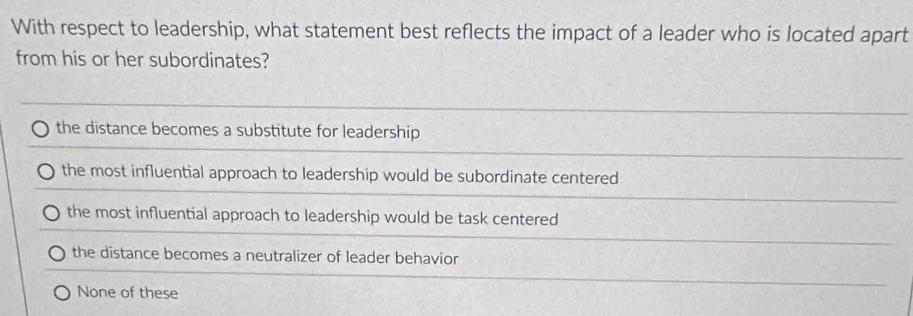 With respect to leadership, what statement best reflects the impact of a leader who is located apart
from his or her subordinates?
the distance becomes a substitute for leadership
the most influential approach to leadership would be subordinate centered
the most influential approach to leadership would be task centered
the distance becomes a neutralizer of leader behavior
None of these