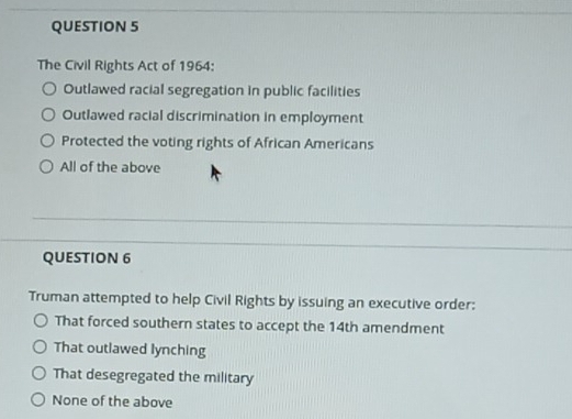 The Civil Rights Act of 1964:
Outlawed racial segregation in public facilities
Outlawed racial discrimination in employment
Protected the voting rights of African Americans
All of the above
QUESTION 6
Truman attempted to help Civil Rights by issuing an executive order:
That forced southern states to accept the 14th amendment
That outlawed lynching
That desegregated the military
None of the above