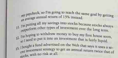 my paycheck, so I'm going to reach the same goal by getting 
an average annual return of 15% instead. 
11. I'm putting all my savings into stocks because stocks always 
outperform other types of investment over the long term 
2. I'm hoping to withdraw money to buy my first house soon, 
so I need to put it into an investment that is fairly liquid. 
13. I bought a fund advertised on the Web that says it uses a se 
cret investment strategy to get an annual return twice that of 
socks, with no risk at all.