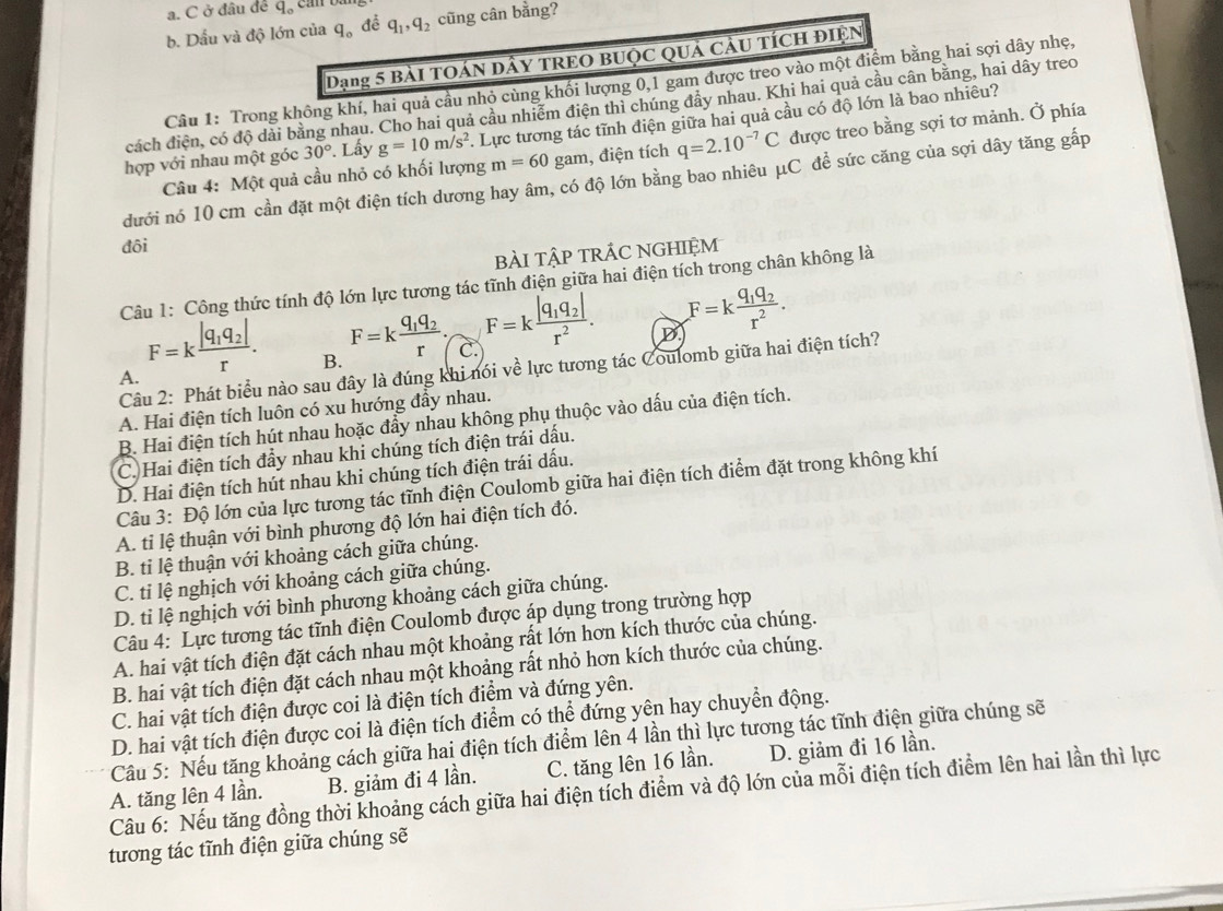 a. C ở đâu để q_o
b. Dấu và độ lớn của q_o đễ q_1,q_2 cũng cân bằng?
Dạng 5 bài tOán DâY TREO BUộc Quả cầu TícH điện
Câu 1: Trong không khí, hai quả cầu nhỏ cùng khối lượng 0,1 gam được treo vào một điểm bằng hai sợi dây nhẹ,
cách điện, có độ dải bằng nhau. Cho hai quả cầu nhiễm điện thì chúng đẩy nhau. Khi hai quả cầu cân bằng, hai dây treo
hợp với nhau một góc 30°. Lấy g=10m/s^2. Lực tương tác tĩnh điện giữa hai quả cầu có độ lớn là bao nhiêu?
Câu 4: Một quả cầu nhỏ có khối lượng m=60 gam, điện tích q=2.10^(-7)C được treo bằng sợi tơ mảnh. Ở phía
dưới nó 10 cm cần đặt một điện tích dương hay âm, có độ lớn bằng bao nhiêu μC đề sức căng của sợi dây tăng gấp
đôi
bàI tập trÁC nGHiệm
Câu 1: Công thức tính độ lớn lực tương tác tĩnh điện giữa hai điện tích trong chân không là
A. F=kfrac |q_1q_2|r.
B. F=kfrac q_1q_2r. F=kfrac |q_1q_2|r^2.
D F=kfrac q_1q_2r^2.
C.
Câu 2: Phát biểu nào sau đây là đúng khi nói về lực tương tác Coulomb giữa hai điện tích?
A. Hai điện tích luôn có xu hướng đầy nhau.
B. Hai điện tích hút nhau hoặc đẩy nhau không phụ thuộc vào dấu của điện tích.
C. Hai điện tích đẩy nhau khi chúng tích điện trái dấu.
D. Hai điện tích hút nhau khi chúng tích điện trái dấu.
Câu 3: Độ lớn của lực tương tác tĩnh điện Coulomb giữa hai điện tích điểm đặt trong không khí
A. tỉ lệ thuận với bình phương độ lớn hai điện tích đó.
B. ti lệ thuận với khoảng cách giữa chúng.
C. tỉ lệ nghịch với khoảng cách giữa chúng.
D. ti lệ nghịch với bình phương khoảng cách giữa chúng.
Câu 4: Lực tương tác tĩnh điện Coulomb được áp dụng trong trường hợp
A. hai vật tích điện đặt cách nhau một khoảng rất lớn hơn kích thước của chúng.
B. hai vật tích điện đặt cách nhau một khoảng rất nhỏ hơn kích thước của chúng.
C. hai vật tích điện được coi là điện tích điểm và đứng yên.
D. hai vật tích điện được coi là điện tích điểm có thể đứng yên hay chuyển động.
Câu 5: Nếu tăng khoảng cách giữa hai điện tích điểm lên 4 lần thì lực tương tác tĩnh điện giữa chúng sẽ
Câu 6: Nếu tăng đồng thời khoảng cách giữa hai điện tích điểm và độ lớn của mỗi điện tích điểm lên hai lần thì lực A. tăng lên 4 lần. B. giảm đi 4 lần. C. tăng lên 16 lần. D. giảm đi 16 lần.
tương tác tĩnh điện giữa chúng sẽ