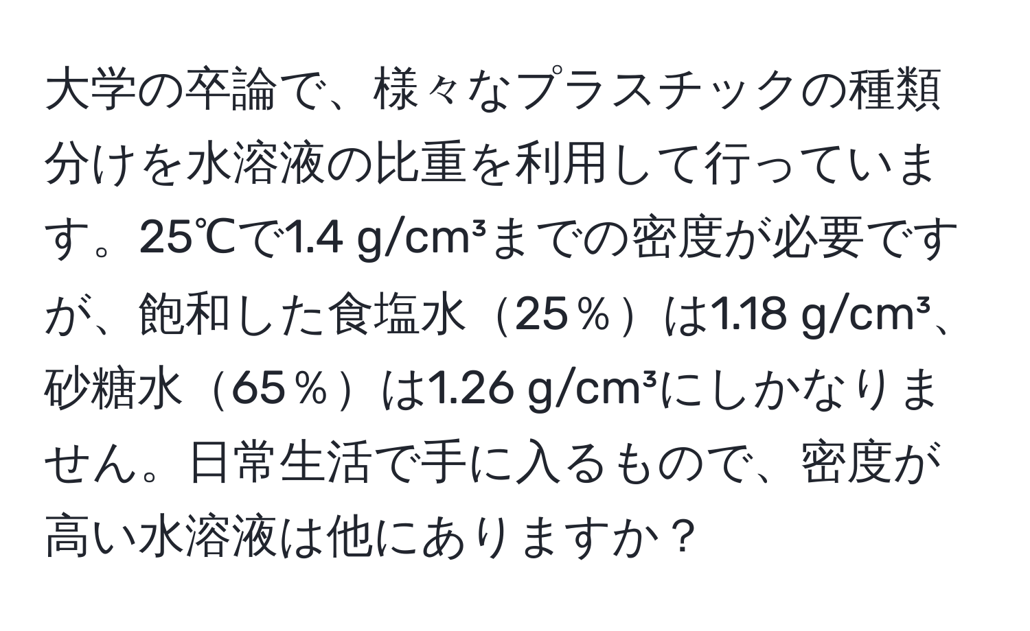 大学の卒論で、様々なプラスチックの種類分けを水溶液の比重を利用して行っています。25℃で1.4 g/cm³までの密度が必要ですが、飽和した食塩水25％は1.18 g/cm³、砂糖水65％は1.26 g/cm³にしかなりません。日常生活で手に入るもので、密度が高い水溶液は他にありますか？