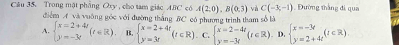 Trong mặt phẳng Oxy , cho tam giác ABC có A(2;0), B(0;3) và C(-3;-1). Đường thẳng đi qua
đdiểm A và vuông góc với đường thẳng BC có phương trình tham số là
A. beginarrayl x=2+4t y=-3tendarray.  (t∈ R). B. beginarrayl x=2+4t y=3tendarray.  (t∈ R). C. beginarrayl x=2-4t y=-3tendarray.  (t∈ R) D. beginarrayl x=-3t y=2+4tendarray.  (t∈ R).