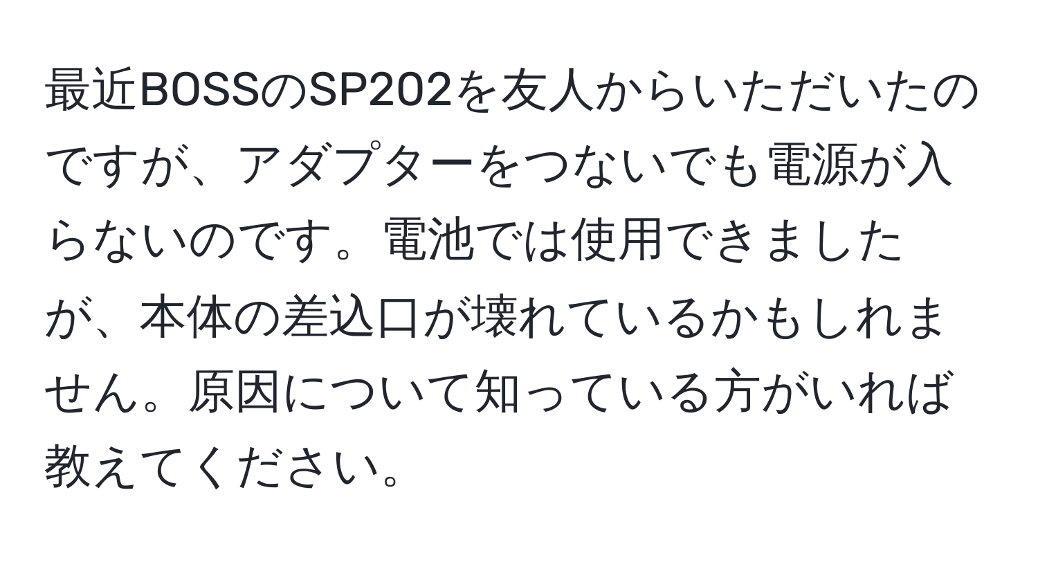 最近BOSSのSP202を友人からいただいたのですが、アダプターをつないでも電源が入らないのです。電池では使用できましたが、本体の差込口が壊れているかもしれません。原因について知っている方がいれば教えてください。