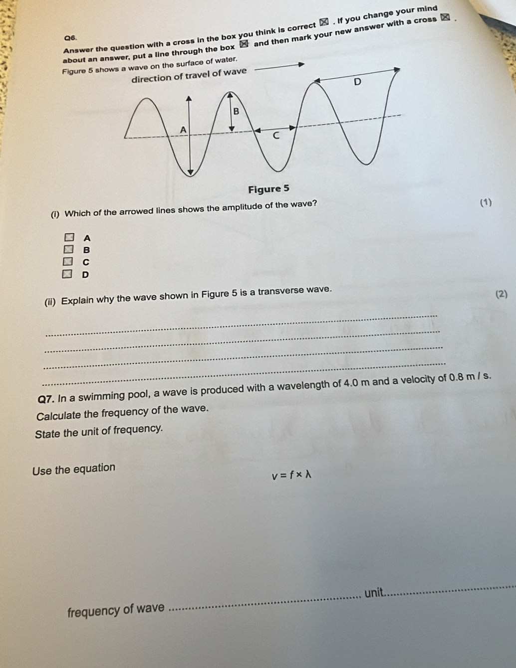 Answer the question with a cross in the box you think is correct . If you change your mind
Q6.
about an answer, put a line through the box ⑳ and then mark your new answer with a cross _
Figure 5 s surface of water,
(i) Which of the arrowed lines shows the amplitude of the wave? (1)
A
B
C
D
(ii) Explain why the wave shown in Figure 5 is a transverse wave.
(2)
_
_
_
_
Q7. In a swimming pool, a wave is produced with a wavelength of 4.0 m and a velocity of 0.8 m / s.
Calculate the frequency of the wave.
State the unit of frequency.
Use the equation
v=f* lambda
_unit.
_
frequency of wave