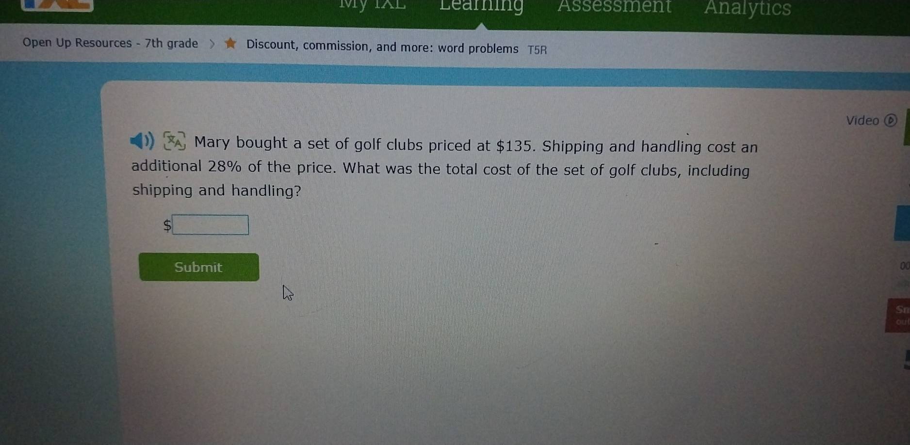 mMy Learning Assessment Analytics 
Open Up Resources - 7th grade Discount, commission, and more: word problems T5R 
Video ⑥ 
Mary bought a set of golf clubs priced at $135. Shipping and handling cost an 
additional 28% of the price. What was the total cost of the set of golf clubs, including 
shipping and handling? 
;□ 
Submit 
0 
Sr