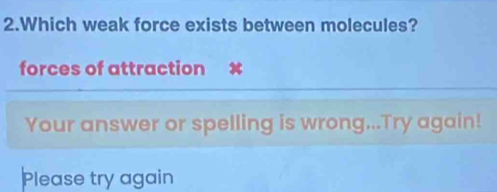 Which weak force exists between molecules? 
forces of attraction X
Your answer or spelling is wrong...Try again! 
Please try again