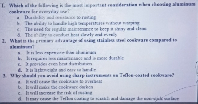 Which of the following is the most important consideration when choosing aluminum
cookware for everyday use?
Durability and resistance to rusting
b. The ability to handle high temperatures without warping
c. The need for regular maintenance to keep it shiny and clean
d. The ability to conduct heat slowly and evenly
2. What is the primary advantage of using stainless steel cookware compared to
aluminum?
a. It is less expensive than aluminum
b. It requires less maintenance and is more durable
c. It provides even heat distribution
d. It is lightweight and easy to handle
3. Why should you avoid using sharp instruments on Teflon-coated cookware?
a. It will cause the cookware to overheat
b. It will make the cookware darken
c. It will increase the risk of rusting
d. It may cause the Teflon coating to scratch and damage the non-stiek surface