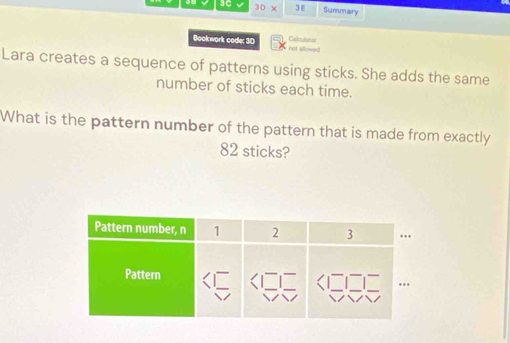 3D* 
3C 3 E Summary 
Calculator 
Bookwork code: 3D not allowed 
Lara creates a sequence of patterns using sticks. She adds the same 
number of sticks each time. 
What is the pattern number of the pattern that is made from exactly
82 sticks?