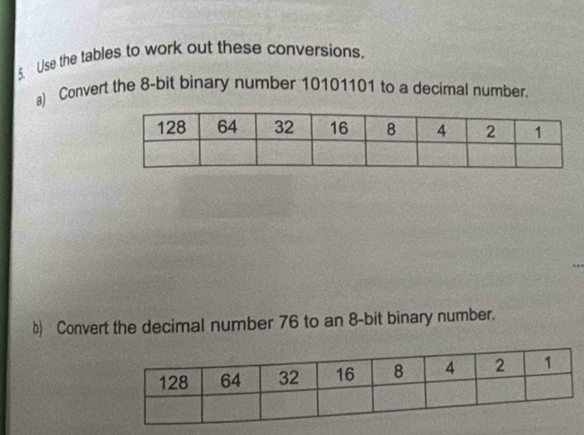 Use the tables to work out these conversions. 
a) Convert the 8-bit binary number 10101101 to a decimal number. 
b) Convert the decimal number 76 to an 8-bit binary number.