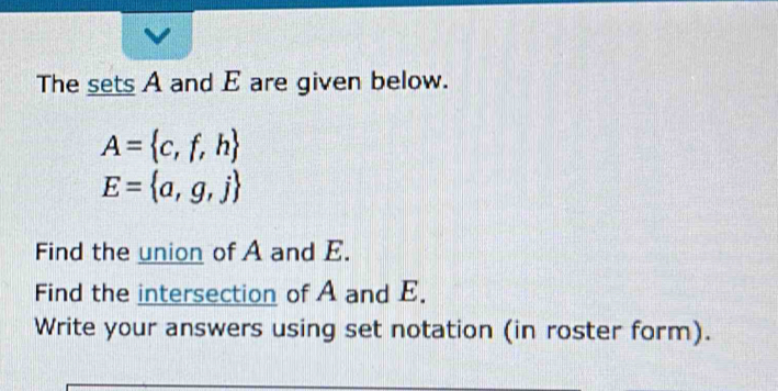 The sets A and E are given below.
A= c,f,h
E= a,g,j
Find the union of A and E. 
Find the intersection of A and E. 
Write your answers using set notation (in roster form).