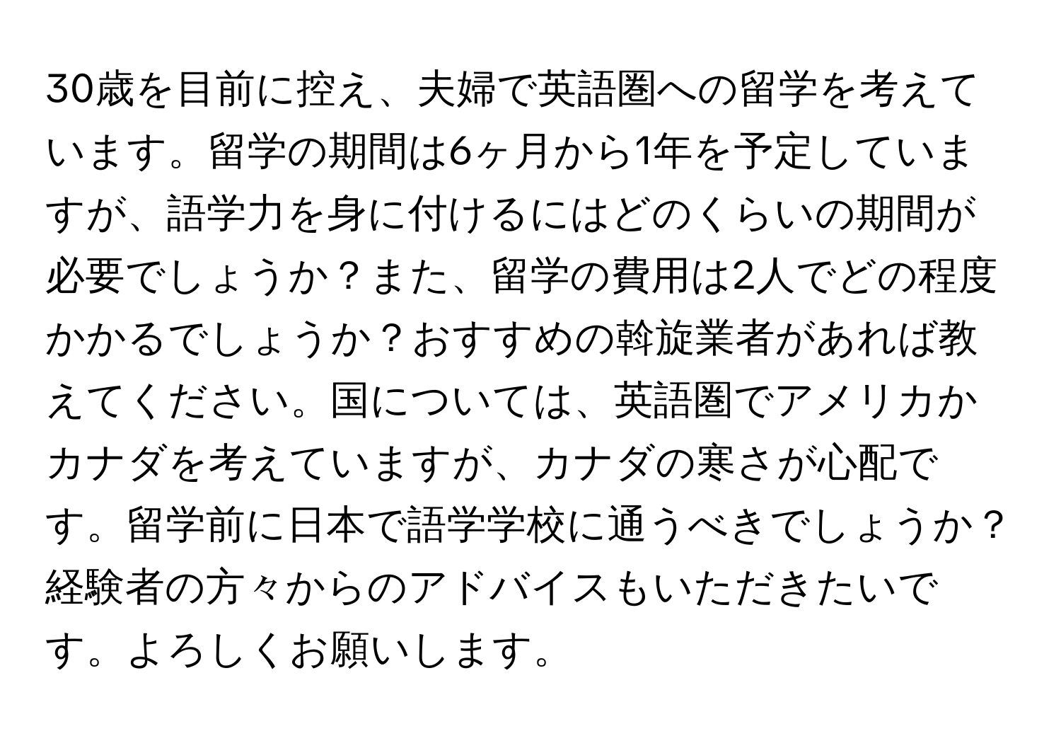 30歳を目前に控え、夫婦で英語圏への留学を考えています。留学の期間は6ヶ月から1年を予定していますが、語学力を身に付けるにはどのくらいの期間が必要でしょうか？また、留学の費用は2人でどの程度かかるでしょうか？おすすめの斡旋業者があれば教えてください。国については、英語圏でアメリカかカナダを考えていますが、カナダの寒さが心配です。留学前に日本で語学学校に通うべきでしょうか？経験者の方々からのアドバイスもいただきたいです。よろしくお願いします。