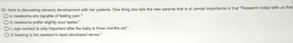 Dr. Amir is discussing sensory development with her patients. One thing she tells the new parents that is of utmost importance is that "Research today tells us that
a, newborns are capable of feeling pain."
b. newborns prefer slightly sour tastes."
C. eye contact is only important after the baby is three months old."
d. hearing is the newbom's least developed sense."