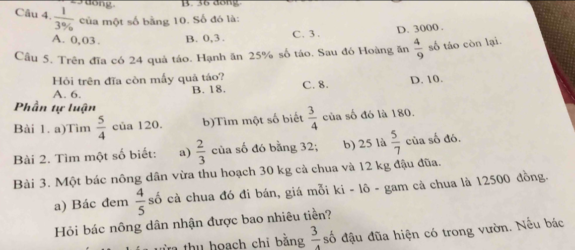 ong B. 36 dong.
Câu 4.  1/3%   của một số bằng 10. Số đó là:
A. 0, 03. B. 0, 3.
C. 3.
D. 3000.
Câu 5. Trên đĩa có 24 quả táo. Hạnh ăn 25% số táo. Sau đó Hoàng ăn  4/9  số táo còn lại.
Hỏi trên đĩa còn mấy quả táo?
A. 6. B. 18. C. 8. D. 10.
Phần tự luận
Bài 1. a)Tìm  5/4  của 120. b)Tìm một số biết  3/4  của số đó là 180.
Bài 2. Tìm một số biết: a)  2/3  của số đó bằng 32; b) 25 là  5/7  của số đó.
Bài 3. Một bác nông dân vừa thu hoạch 30 kg cà chua và 12 kg đậu đũa.
a) Bác đem  4/5  số cà chua đó đi bán, giá mỗi ki - lô - gam cà chua là 12500 đồng.
Hỏi bác nông dân nhận được bao nhiêu tiền?
từa thu hoach chỉ bằng  3/4  số đậu đũa hiện có trong vườn. Nếu bác