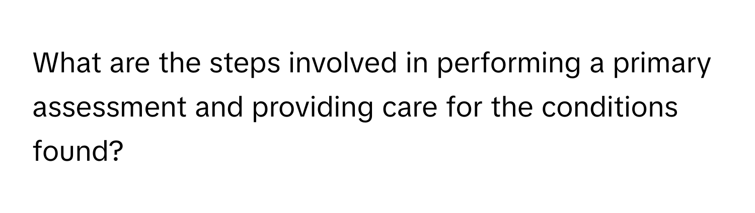 What are the steps involved in performing a primary assessment and providing care for the conditions found?