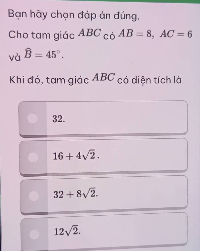 Bạn hãy chọn đáp án đúng.
Cho tam giác ABC_C_0AB=8, AC=6
và widehat B=45°. 
Khi đó, tam giác ABC có diện tích là
32.
16+4sqrt(2).
32+8sqrt(2).
12sqrt(2).