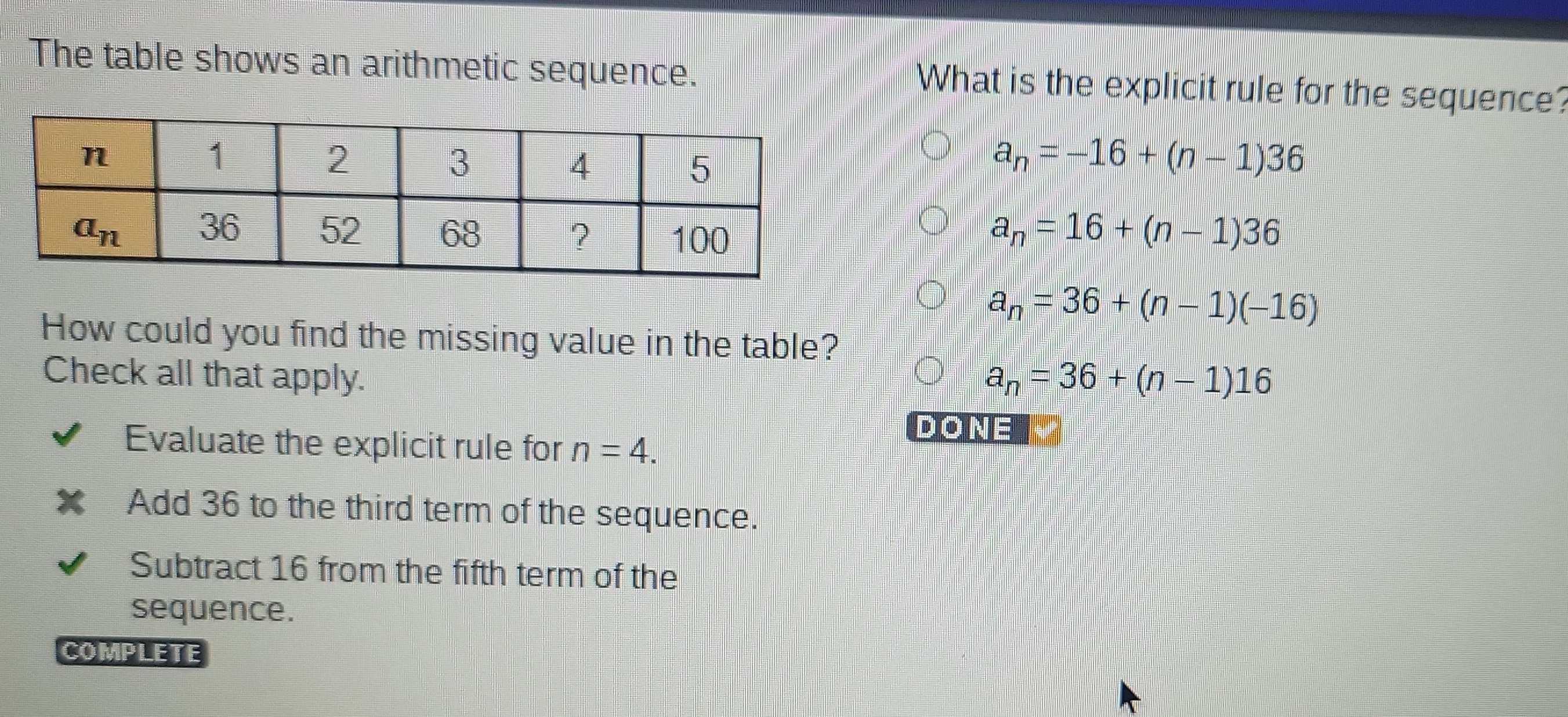 The table shows an arithmetic sequence. What is the explicit rule for the sequence?
a_n=-16+(n-1)36
a_n=16+(n-1)36
a_n=36+(n-1)(-16)
How could you find the missing value in the table?
Check all that apply. a_n=36+(n-1)16
Evaluate the explicit rule for n=4.
DONE
Add 36 to the third term of the sequence.
Subtract 16 from the fifth term of the
sequence.
COMPLETE