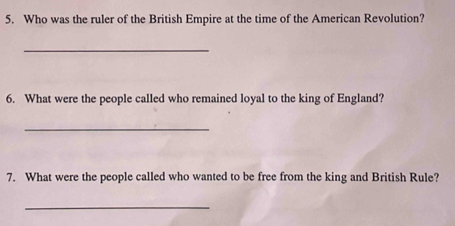 Who was the ruler of the British Empire at the time of the American Revolution? 
_ 
6. What were the people called who remained loyal to the king of England? 
_ 
7. What were the people called who wanted to be free from the king and British Rule? 
_