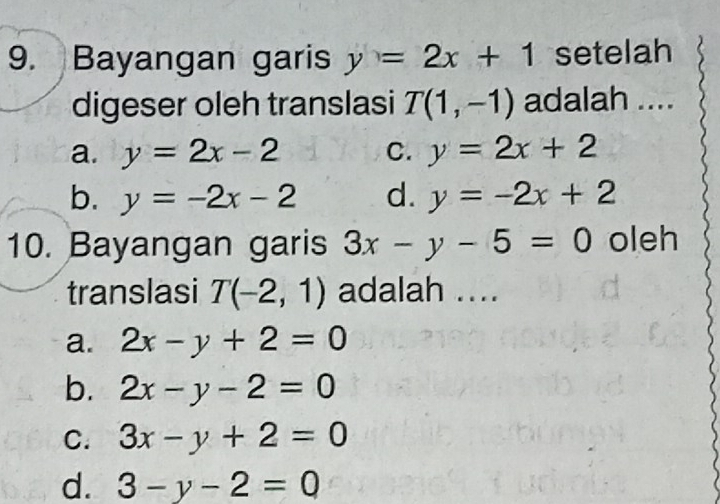 Bayangan garis y=2x+1 setelah
digeser oleh translasi T(1,-1) adalah ....
a. y=2x-2 C. y=2x+2
b. y=-2x-2 d. y=-2x+2
10. Bayangan garis 3x-y-5=0 oleh
translasi T(-2,1) adalah ....
a. 2x-y+2=0
b. 2x-y-2=0
C. 3x-y+2=0
d. 3-y-2=0