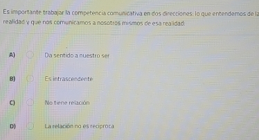 Es importante trabajar la competencia comunicativa en dos direcciones: lo que entendemos de la
realidad y que nos comunicamos a nosotros mismos de esa realidad:
A) Da sentido a nuestro ser
B) Es intrascendente
C) No tiene relación
D) La relación no es reciproca