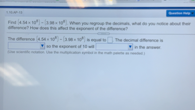 1.10.AP-13 Question Help =
Find (4.54* 10^8)-(3.98* 10^8). When you regroup the decimals, what do you notice about their
difference? How does this affect the exponent of the difference?
The difference (4.54* 10^8)-(3.98* 10^8) is equal to . The decimal difference is
so the exponent of 10 will in the answer.
(Use scientific notation. Use the multiplication symbol in the math palette as needed.)