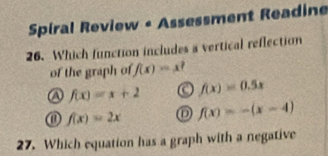 Spiral Review - Assessment Readine
26. Which function includes a vertical reflection
of the graph of f(x)=x^2
a f(x)=x+2 a f(x)=0.5x
f(x)=2x D f(x)=-(x-4)
27. Which equation has a graph with a negative