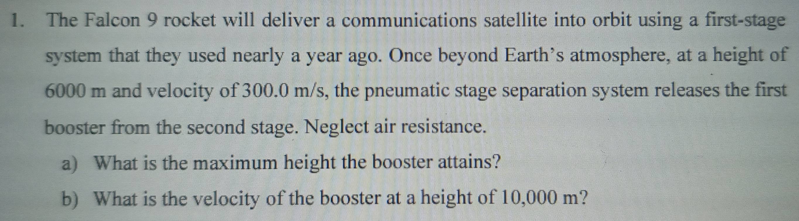 The Falcon 9 rocket will deliver a communications satellite into orbit using a first-stage 
system that they used nearly a year ago. Once beyond Earth’s atmosphere, at a height of
6000 m and velocity of 300.0 m/s, the pneumatic stage separation system releases the first 
booster from the second stage. Neglect air resistance. 
a) What is the maximum height the booster attains? 
b) What is the velocity of the booster at a height of 10,000 m?